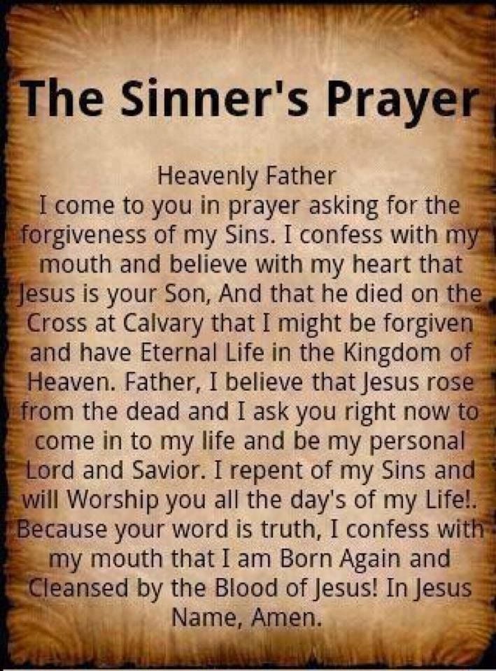 The sinner's prayer
Heavenly Father, I come to you in prayer asking for the forgiveness of my Sins. I confess with my mouth and believe with my heart that Jesus is your Son, And that he died on the Cross at Calvary that I might be forgiven and have Eternal Life in the Kingdom of Heaven. Father, I believe that Jesus rose frmo the dead and I ask you right now to come into  my life and be my personal Lord and Savior. I repent of my Sins and will Worship you all the day's of my Life! Because your word is truth, I confess with my mouth that I am Born Again and Cleansed by the Blood of Jesus! In Jesus Name, Amen.